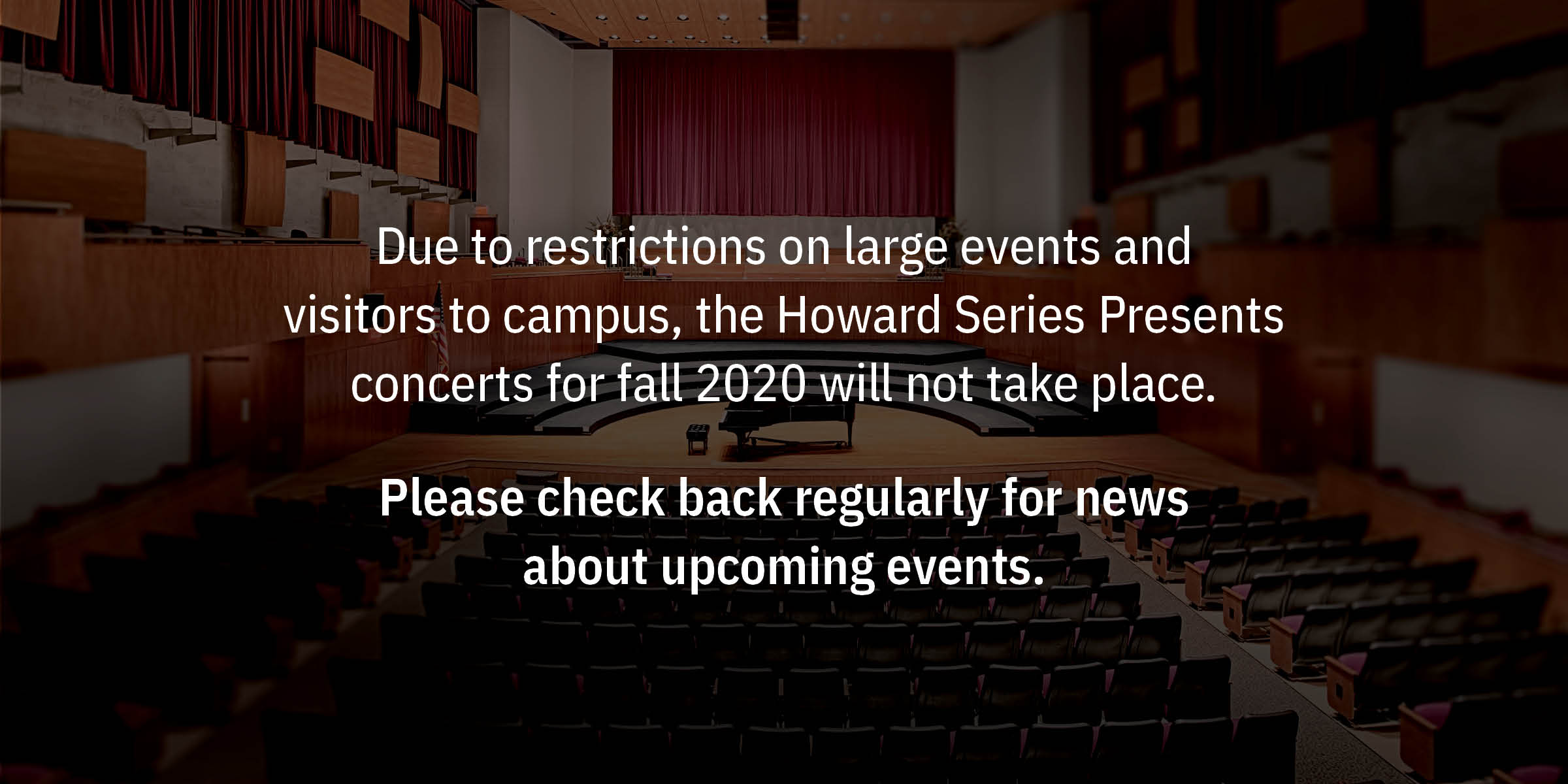 Due to restrictions on large events and visitors to campus, the Howard Series Presents concerts for fall 2020 will not take place. Please check back regularly for news about upcoming events.